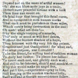 "Davy," 1829 Depend not on the vows of artful women! Oh! She can blast more joys in a smile, Disturb more peaceful bosoms with a look Than time can count on. Oh fatal hour that brought this fatal curse, And so connected it with human works That each must be partaken in these wiles, Which surely bring destruction in the end! Oh man! what art thou?– If by the single varying of a muscle, Tho’ only so much as will feed desire, Without the faintest shadow of a hope, Thou fetterest with thy very life thy poison. Gracious and just Omnipotent! for what end, For what purpose, was I created? To be the friend, the willing tool of ruthless woman To study her desires: To please her follies: To count each nod, and gratify each wish; And still to be detested, shun’d and mock’d– Why this would make an angel fret, And yet I live,–experience–pray to live, Still keeping in the wanton tracks of folly, But I will end it though non-existence follow.