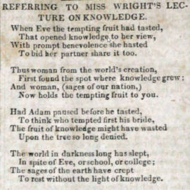 Port Folio, 1829 REFERRING TO MISS WRIGHT'S LECTURE ON KNOWLEDGE When Eve the tempting fruit had tasted, That opened knowledge to her view, With prompt benevolence she hasted To bid her partner share it too. Thus woman from the world's creation, First found the spot where knowledge grew; And woman, (sages of our nation,) Now holds the tempting fruit to you. Had Adam pause before he tasted, To think who tempted first his bride, The fruit of knowledge might have wasted Upon the tree so long denied. The world in darkness long has slept, In spite of Eve, or school, or college; The sages of the Earth have crept To rest without the light of knowledge. But a new ADVENT greets us here; No more the 'OLD WORD' shall deride us; For in our western Hemisphere, A comet comes to light and guide us. Port Folio.